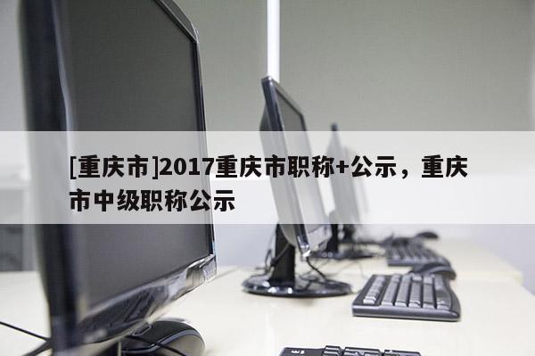 [重慶市]2017重慶市職稱+公示，重慶市中級(jí)職稱公示