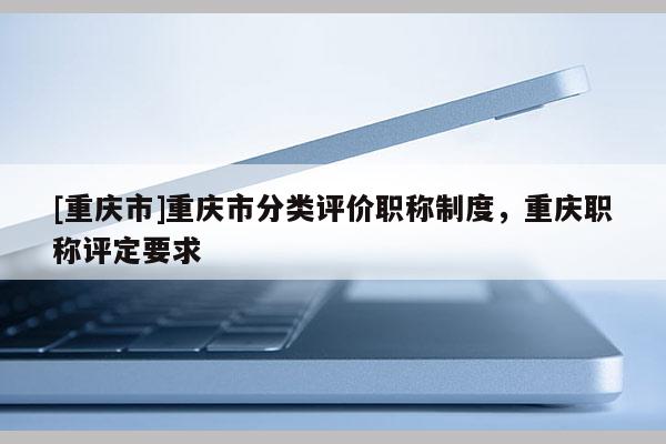 [重慶市]重慶市分類評(píng)價(jià)職稱制度，重慶職稱評(píng)定要求
