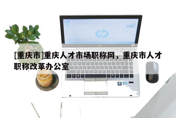 [重慶市]重慶人才市場職稱網(wǎng)，重慶市人才職稱改革辦公室