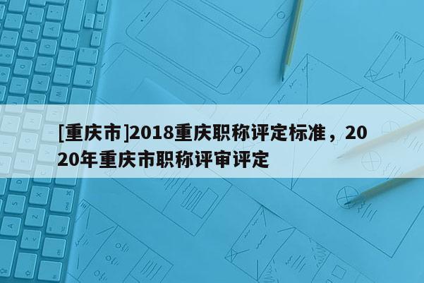 [重慶市]2018重慶職稱評定標(biāo)準(zhǔn)，2020年重慶市職稱評審評定