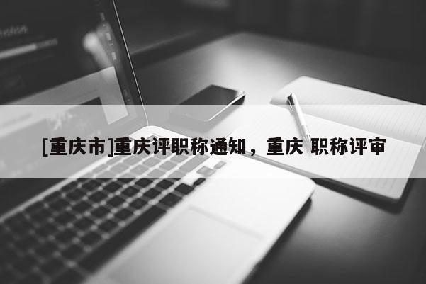 [重慶市]重慶評(píng)職稱通知，重慶 職稱評(píng)審