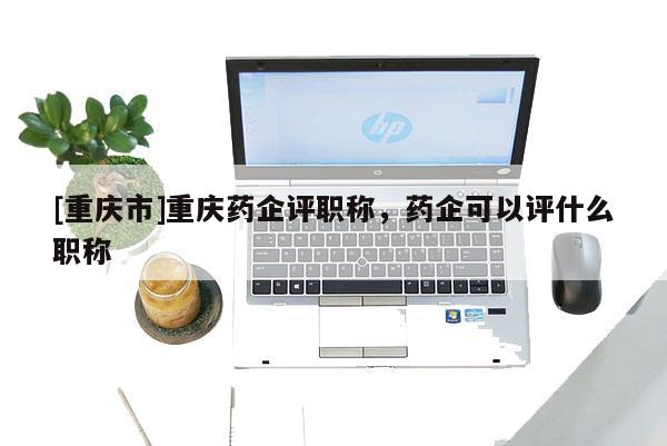 [重慶市]重慶藥企評(píng)職稱，藥企可以評(píng)什么職稱
