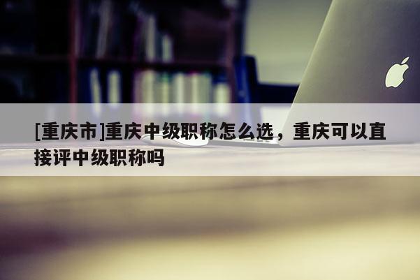 [重慶市]重慶中級(jí)職稱怎么選，重慶可以直接評(píng)中級(jí)職稱嗎