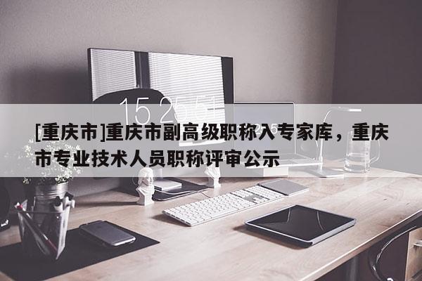 [重慶市]重慶市副高級(jí)職稱入專家?guī)?，重慶市專業(yè)技術(shù)人員職稱評(píng)審公示