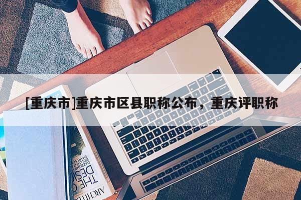 [重慶市]重慶市區(qū)縣職稱公布，重慶評職稱