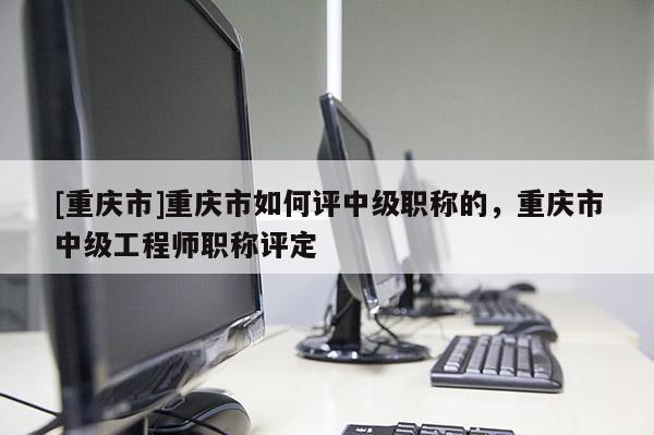 [重慶市]重慶市如何評中級職稱的，重慶市中級工程師職稱評定