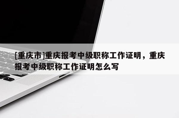 [重慶市]重慶報(bào)考中級(jí)職稱工作證明，重慶報(bào)考中級(jí)職稱工作證明怎么寫(xiě)