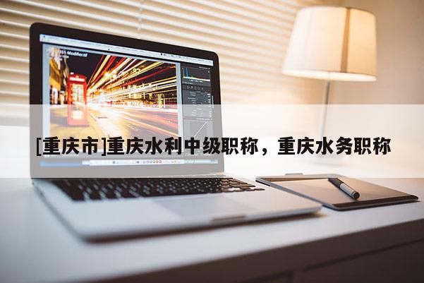 [重慶市]重慶水利中級職稱，重慶水務職稱