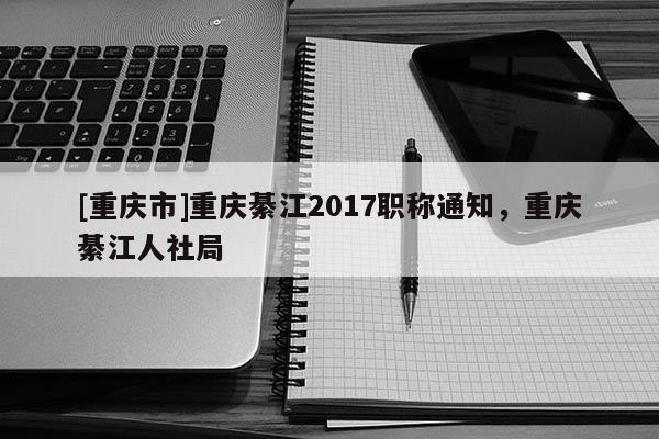 [重慶市]重慶綦江2017職稱通知，重慶綦江人社局