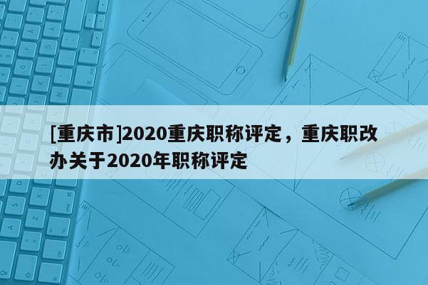 [重慶市]2020重慶職稱評定，重慶職改辦關于2020年職稱評定
