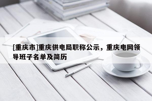 [重慶市]重慶供電局職稱公示，重慶電網(wǎng)領(lǐng)導(dǎo)班子名單及簡歷
