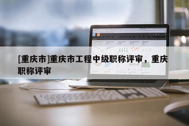 [重慶市]重慶市工程中級職稱評審，重慶 職稱評審