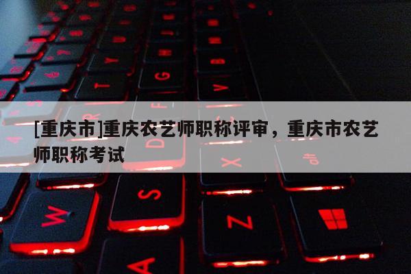 [重慶市]重慶農(nóng)藝師職稱評審，重慶市農(nóng)藝師職稱考試