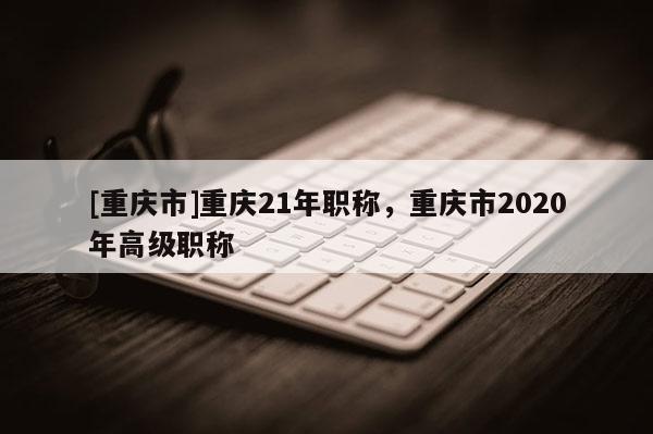 [重慶市]重慶21年職稱，重慶市2020年高級職稱