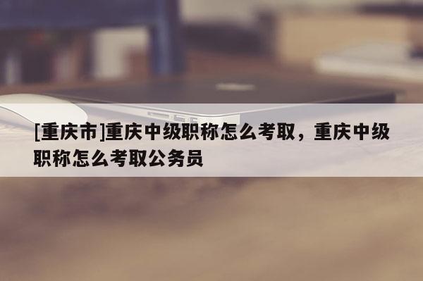 [重慶市]重慶中級職稱怎么考取，重慶中級職稱怎么考取公務員