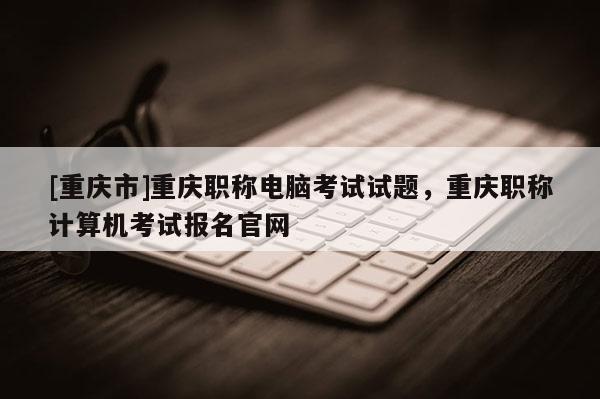 [重慶市]重慶職稱電腦考試試題，重慶職稱計算機考試報名官網(wǎng)