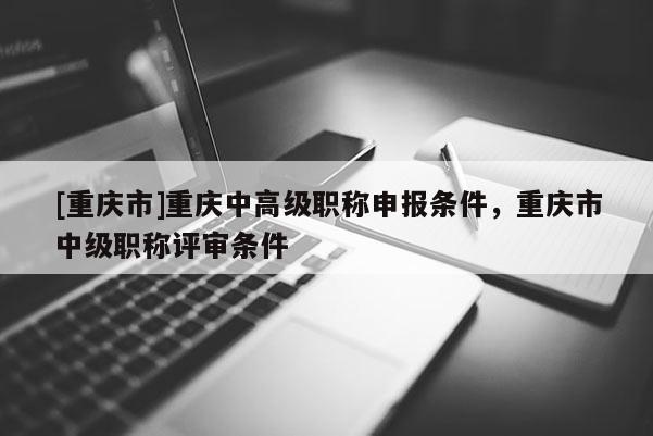 [重慶市]重慶中高級(jí)職稱申報(bào)條件，重慶市中級(jí)職稱評(píng)審條件