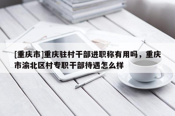 [重慶市]重慶駐村干部進職稱有用嗎，重慶市渝北區(qū)村專職干部待遇怎么樣