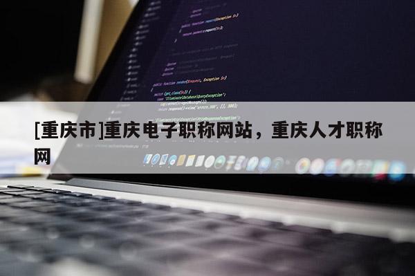 [重慶市]重慶電子職稱網(wǎng)站，重慶人才職稱網(wǎng)