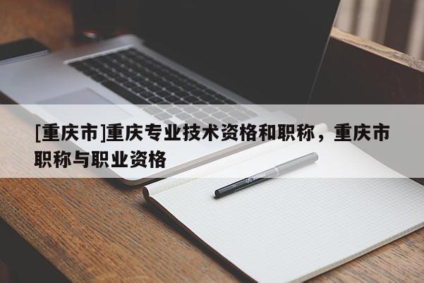 [重慶市]重慶專業(yè)技術(shù)資格和職稱，重慶市職稱與職業(yè)資格