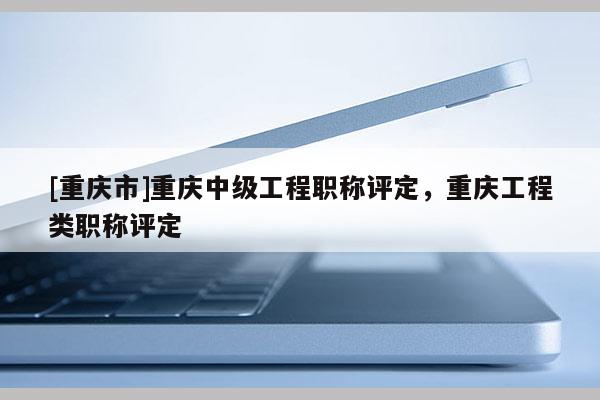 [重慶市]重慶中級(jí)工程職稱評(píng)定，重慶工程類職稱評(píng)定