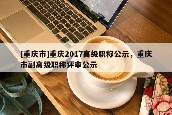 [重慶市]重慶2017高級(jí)職稱公示，重慶市副高級(jí)職稱評(píng)審公示