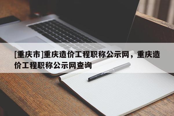 [重慶市]重慶造價(jià)工程職稱公示網(wǎng)，重慶造價(jià)工程職稱公示網(wǎng)查詢