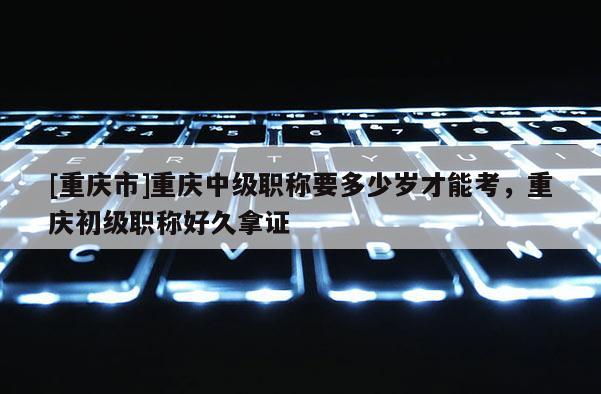 [重慶市]重慶中級(jí)職稱要多少歲才能考，重慶初級(jí)職稱好久拿證