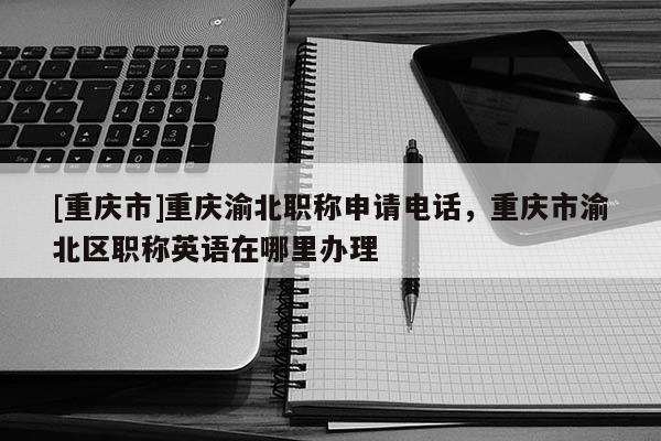 [重慶市]重慶渝北職稱申請電話，重慶市渝北區(qū)職稱英語在哪里辦理