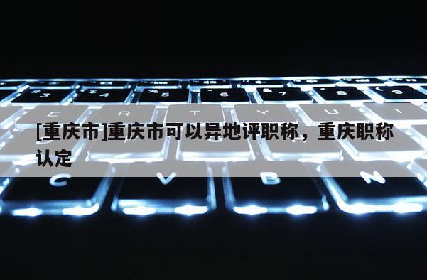 [重慶市]重慶市可以異地評職稱，重慶職稱認(rèn)定