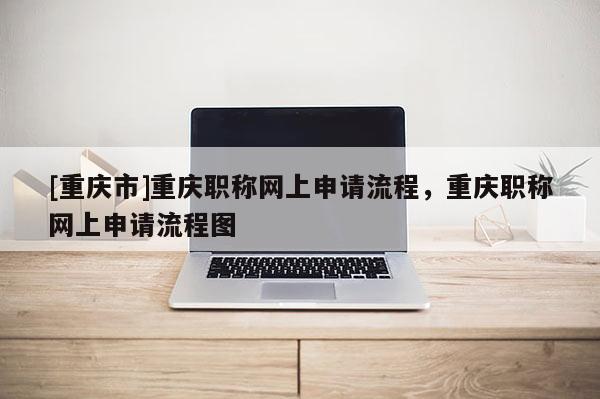 [重慶市]重慶職稱網(wǎng)上申請(qǐng)流程，重慶職稱網(wǎng)上申請(qǐng)流程圖