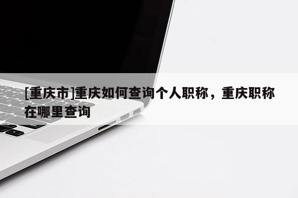 [重慶市]重慶如何查詢個(gè)人職稱，重慶職稱在哪里查詢