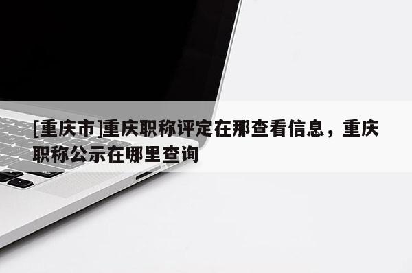 [重慶市]重慶職稱評定在那查看信息，重慶職稱公示在哪里查詢