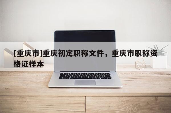 [重慶市]重慶初定職稱文件，重慶市職稱資格證樣本