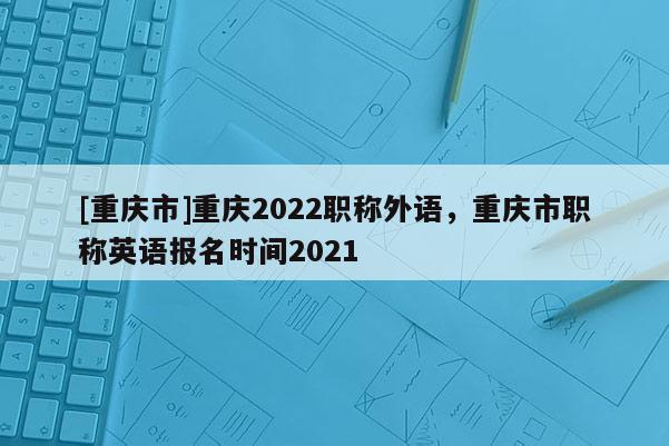 [重慶市]重慶2022職稱外語，重慶市職稱英語報名時間2021