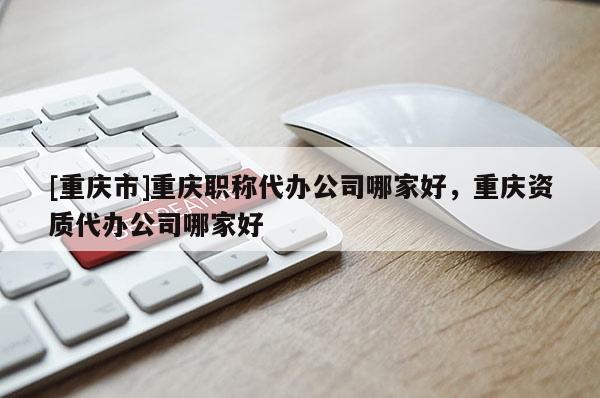 [重慶市]重慶職稱代辦公司哪家好，重慶資質(zhì)代辦公司哪家好