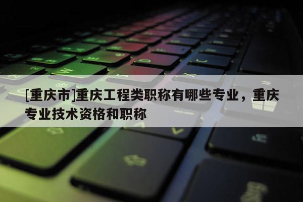 [重慶市]重慶工程類職稱有哪些專業(yè)，重慶專業(yè)技術(shù)資格和職稱