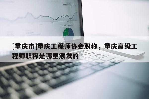 [重慶市]重慶工程師協(xié)會職稱，重慶高級工程師職稱是哪里頒發(fā)的