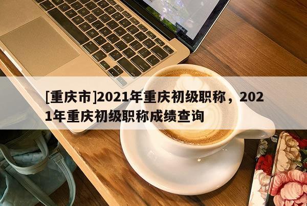 [重慶市]2021年重慶初級(jí)職稱，2021年重慶初級(jí)職稱成績(jī)查詢