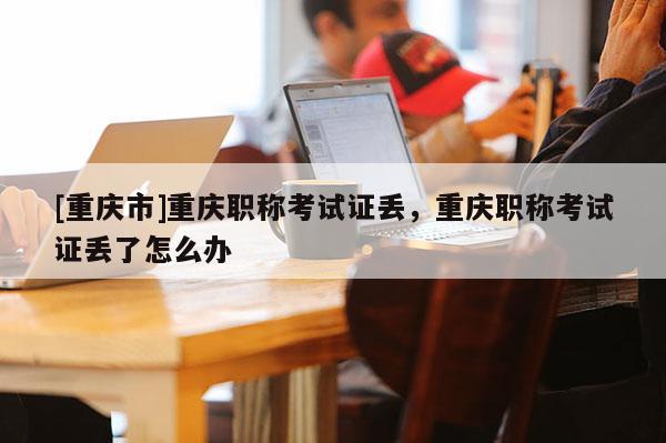 [重慶市]重慶職稱考試證丟，重慶職稱考試證丟了怎么辦