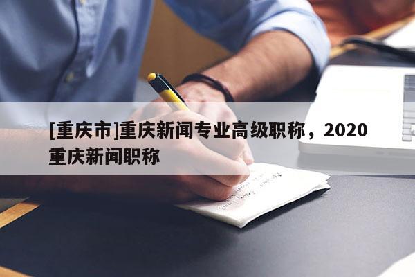 [重慶市]重慶新聞專業(yè)高級(jí)職稱，2020重慶新聞職稱