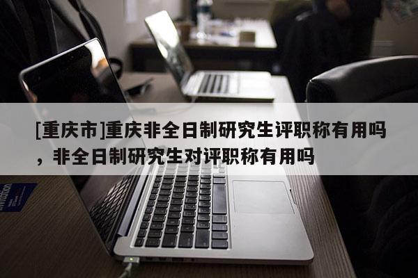[重慶市]重慶非全日制研究生評(píng)職稱有用嗎，非全日制研究生對(duì)評(píng)職稱有用嗎