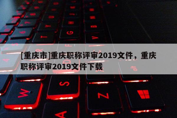 [重慶市]重慶職稱評審2019文件，重慶職稱評審2019文件下載