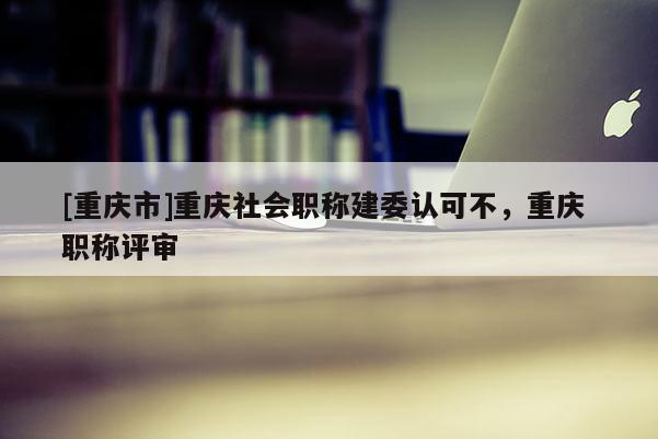 [重慶市]重慶社會職稱建委認可不，重慶 職稱評審