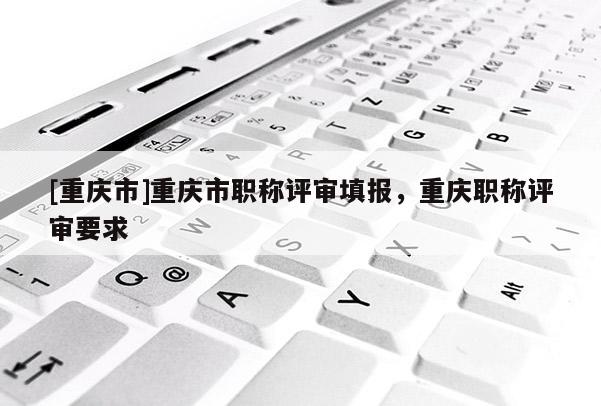 [重慶市]重慶市職稱評(píng)審填報(bào)，重慶職稱評(píng)審要求