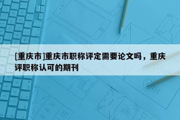 [重慶市]重慶市職稱評定需要論文嗎，重慶評職稱認可的期刊