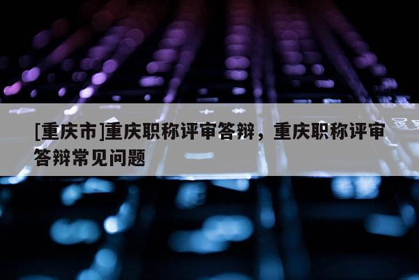 [重慶市]重慶職稱評審答辯，重慶職稱評審答辯常見問題