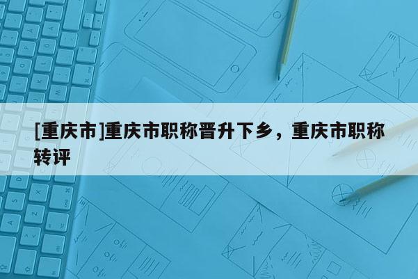 [重慶市]重慶市職稱晉升下鄉(xiāng)，重慶市職稱轉評