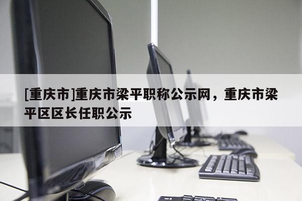 [重慶市]重慶市梁平職稱公示網(wǎng)，重慶市梁平區(qū)區(qū)長(zhǎng)任職公示