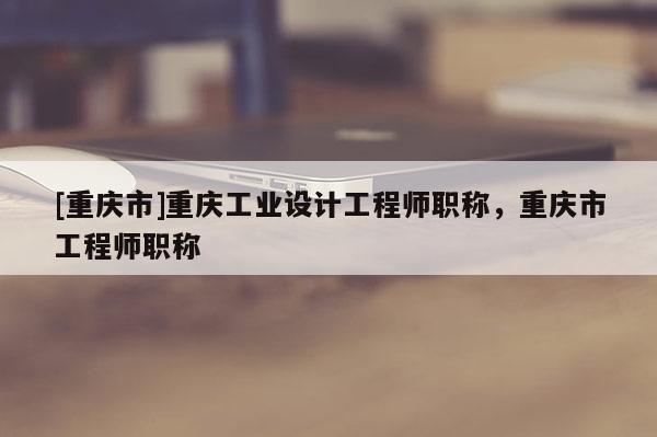 [重慶市]重慶工業(yè)設(shè)計(jì)工程師職稱，重慶市工程師職稱